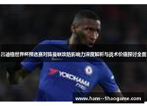 吕迪格世界杯预选赛对阵曼联攻防影响力深度解析与战术价值探讨全面